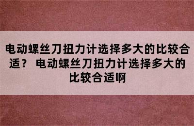 电动螺丝刀扭力计选择多大的比较合适？ 电动螺丝刀扭力计选择多大的比较合适啊